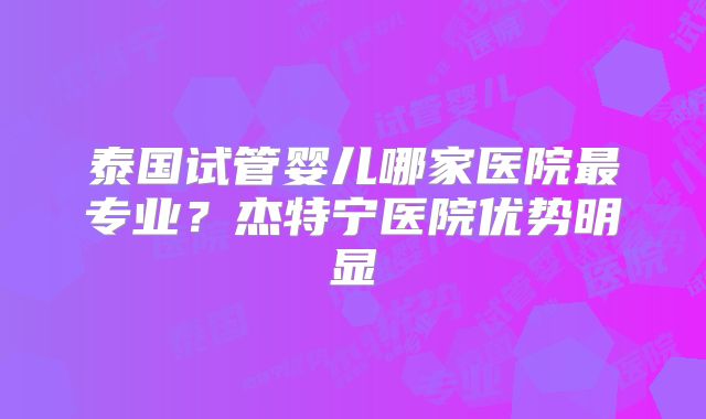 泰国试管婴儿哪家医院最专业?杰特宁医院优势明显