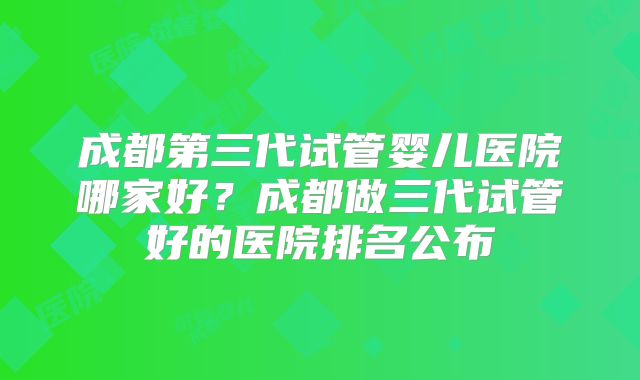 成都第三代试管婴儿医院哪家好？成都做三代试管好的医院排名公布