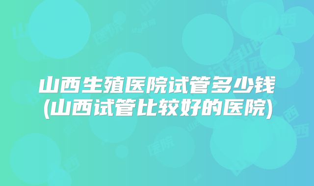 山西生殖医院试管多少钱(山西试管比较好的医院)