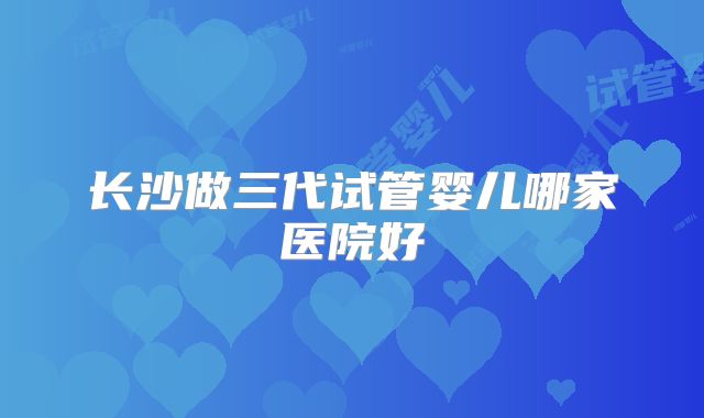 长沙做三代试管婴儿哪家医院好