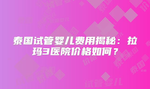 泰国试管婴儿费用揭秘:拉玛3医院价格如何?