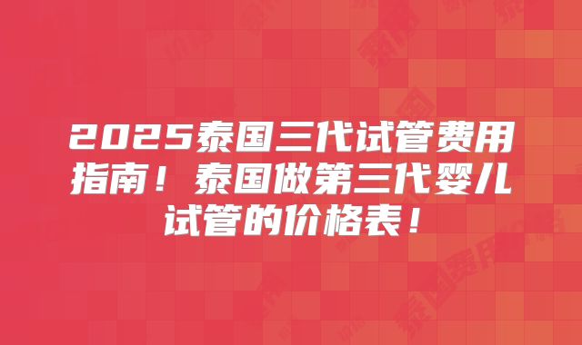 2025泰国三代试管费用指南！泰国做第三代婴儿试管的价格表！