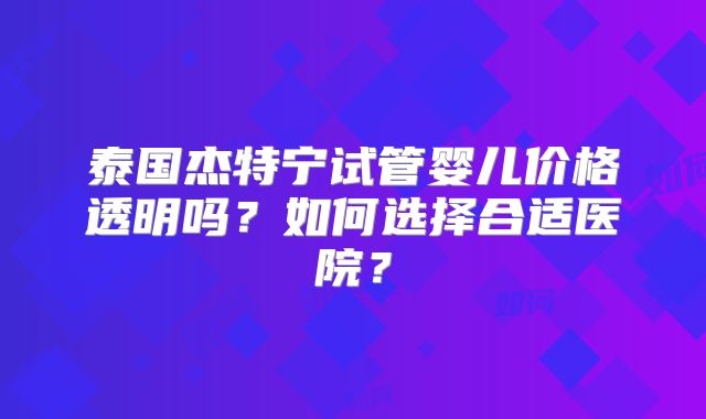 泰国杰特宁试管婴儿价格透明吗？如何选择合适医院？