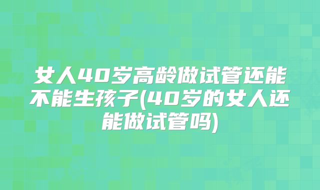 女人40岁高龄做试管还能不能生孩子(40岁的女人还能做试管吗)