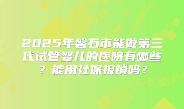 2025年磐石市能做第三代试管婴儿的医院有哪些？能用社保报销吗？