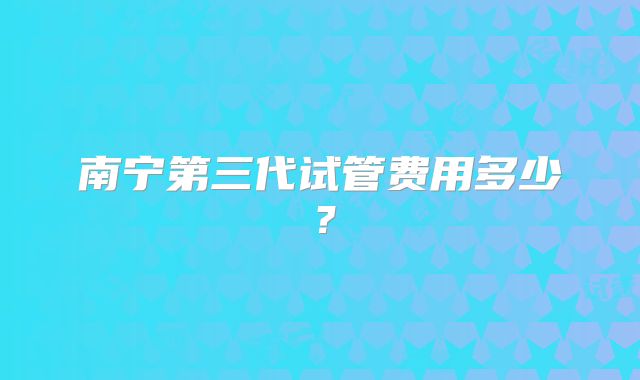 南宁第三代试管费用多少？