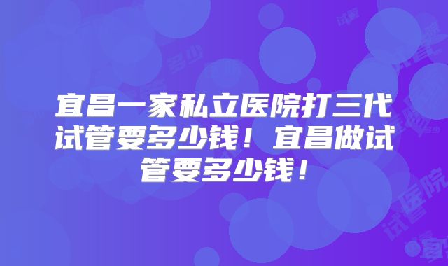 宜昌一家私立医院打三代试管要多少钱!宜昌做试管要多少钱!