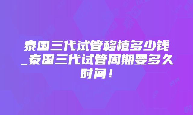 泰国三代试管移植多少钱_泰国三代试管周期要多久时间！