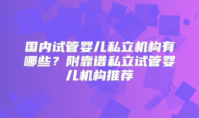 国内试管婴儿私立机构有哪些？附靠谱私立试管婴儿机构推荐