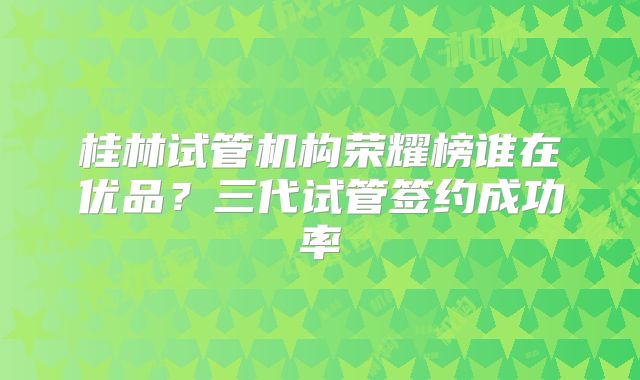 桂林试管机构荣耀榜谁在优品？三代试管签约成功率