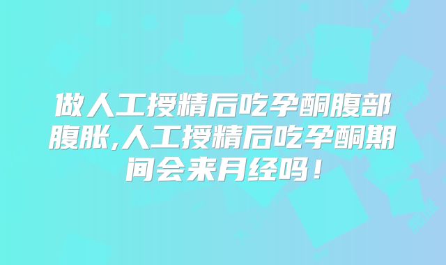 做人工授精后吃孕酮腹部腹胀,人工授精后吃孕酮期间会来月经吗!