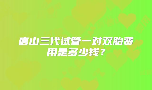 唐山三代试管一对双胎费用是多少钱?