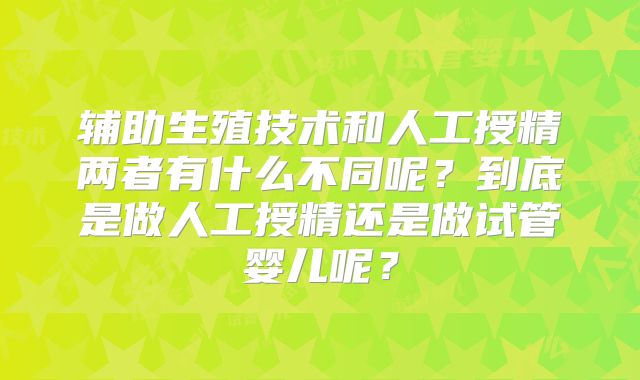 辅助生殖技术和人工授精两者有什么不同呢？到底是做人工授精还是做试管婴儿呢？