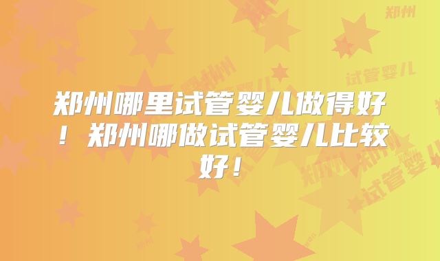 郑州哪里试管婴儿做得好！郑州哪做试管婴儿比较好！