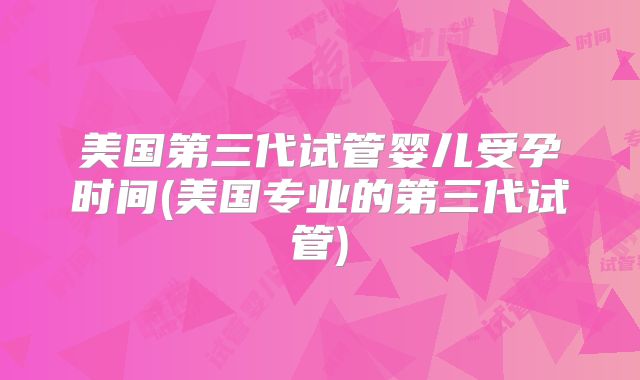 美国第三代试管婴儿受孕时间(美国专业的第三代试管)