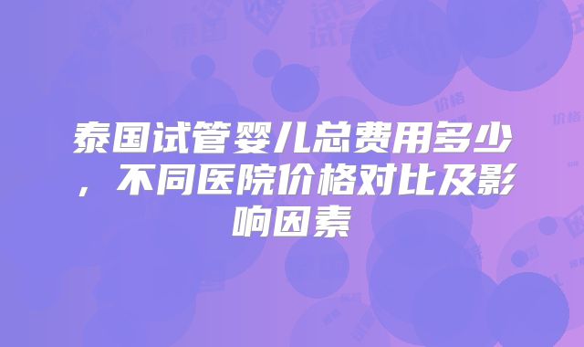 泰国试管婴儿总费用多少,不同医院价格对比及影响因素