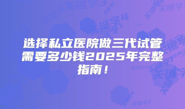 选择私立医院做三代试管需要多少钱2025年完整指南！