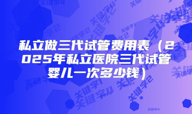 私立做三代试管费用表（2025年私立医院三代试管婴儿一次多少钱）