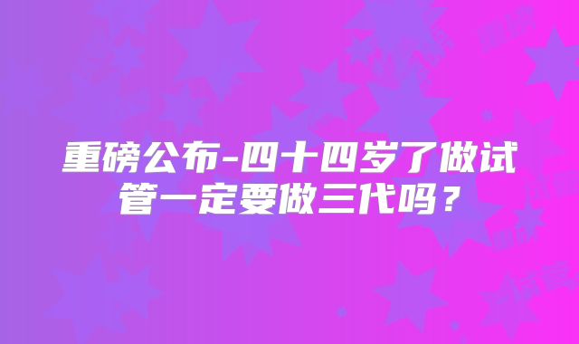 重磅公布-四十四岁了做试管一定要做三代吗？