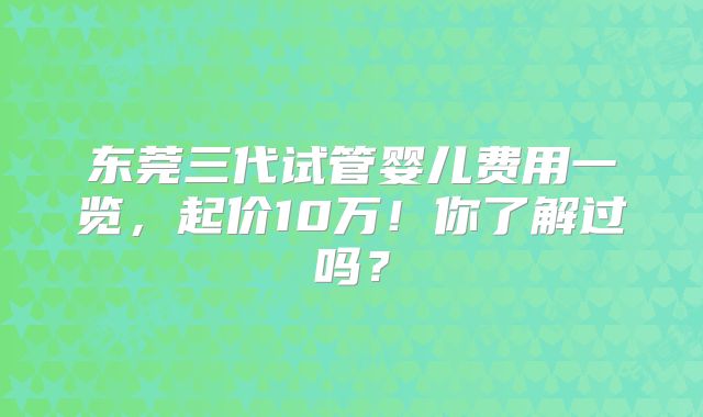 东莞三代试管婴儿费用一览，起价10万！你了解过吗？