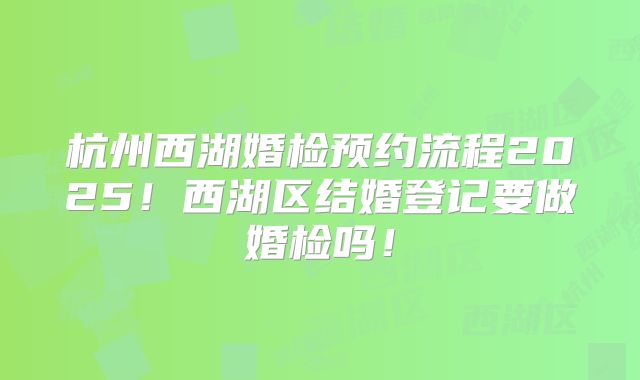 杭州西湖婚检预约流程2025!西湖区结婚登记要做婚检吗!
