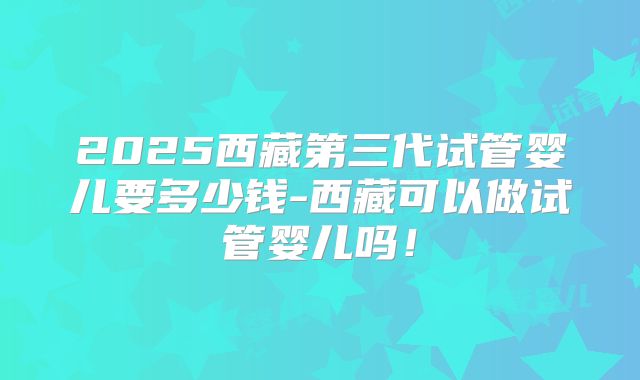 2025西藏第三代试管婴儿要多少钱-西藏可以做试管婴儿吗！