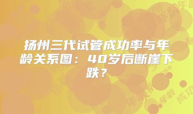 扬州三代试管成功率与年龄关系图:40岁后断崖下跌?