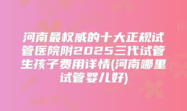 河南最权威的十大正规试管医院附2025三代试管生孩子费用详情(河南哪里试管婴儿好)