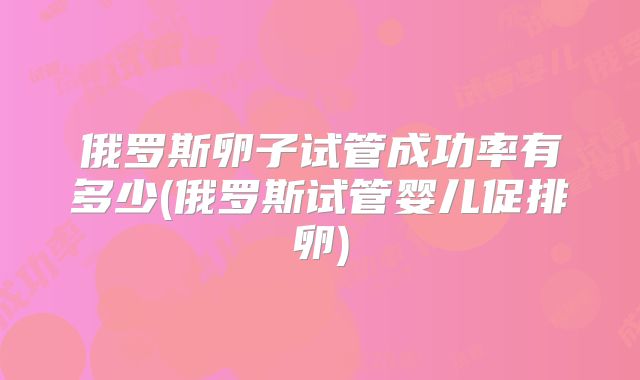 俄罗斯卵子试管成功率有多少(俄罗斯试管婴儿促排卵)
