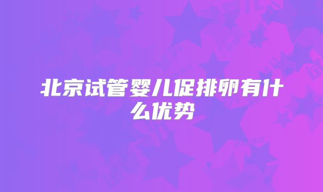 北京试管婴儿促排卵有什么优势