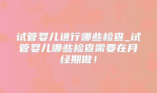 试管婴儿进行哪些检查_试管婴儿哪些检查需要在月经期做！