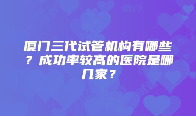 厦门三代试管机构有哪些？成功率较高的医院是哪几家？