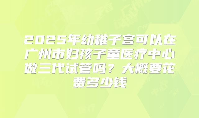 2025年幼稚子宫可以在广州市妇孩子童医疗中心做三代试管吗?大概要花费多少钱