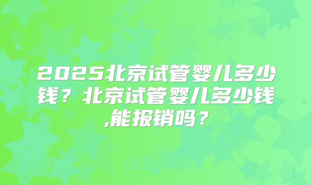 2025北京试管婴儿多少钱?北京试管婴儿多少钱,能报销吗?