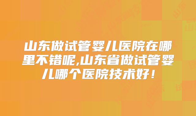 山东做试管婴儿医院在哪里不错呢,山东省做试管婴儿哪个医院技术好！