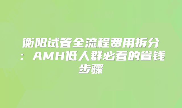 衡阳试管全流程费用拆分：AMH低人群必看的省钱步骤