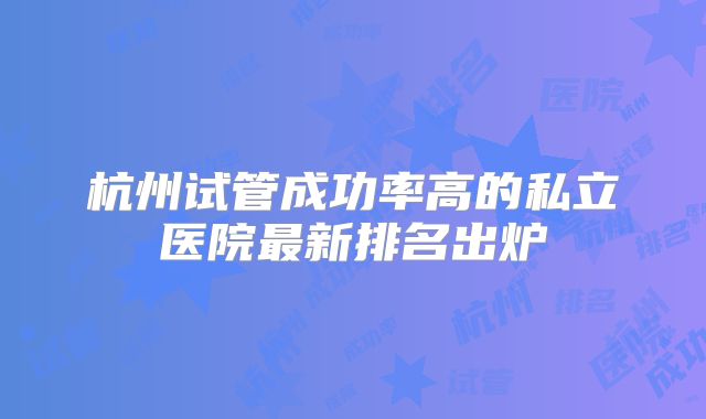 杭州试管成功率高的私立医院最新排名出炉
