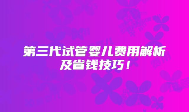 第三代试管婴儿费用解析及省钱技巧!