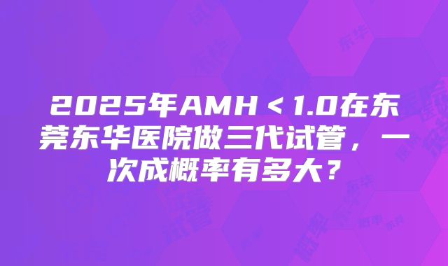 2025年AMH<1.0在东莞东华医院做三代试管,一次成概率有多大?