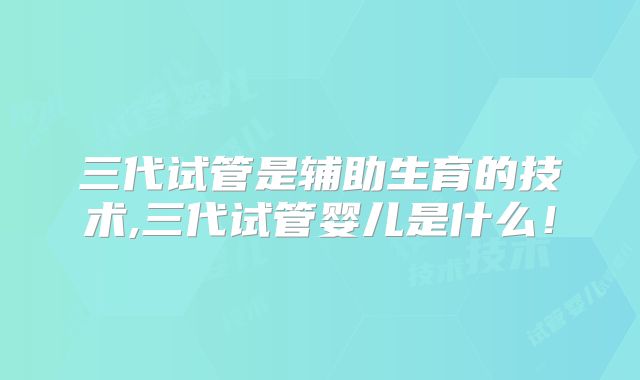 三代试管是辅助生育的技术,三代试管婴儿是什么!