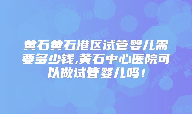 黄石黄石港区试管婴儿需要多少钱,黄石中心医院可以做试管婴儿吗！