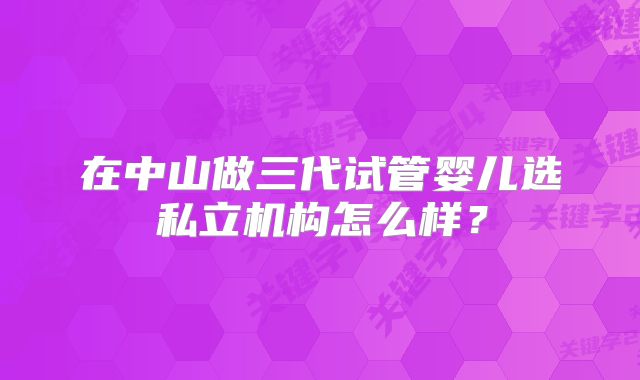 在中山做三代试管婴儿选私立机构怎么样？