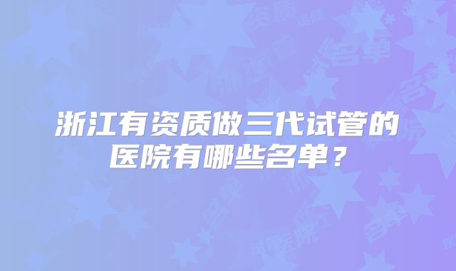 浙江有资质做三代试管的医院有哪些名单？