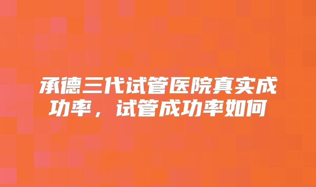 承德三代试管医院真实成功率，试管成功率如何