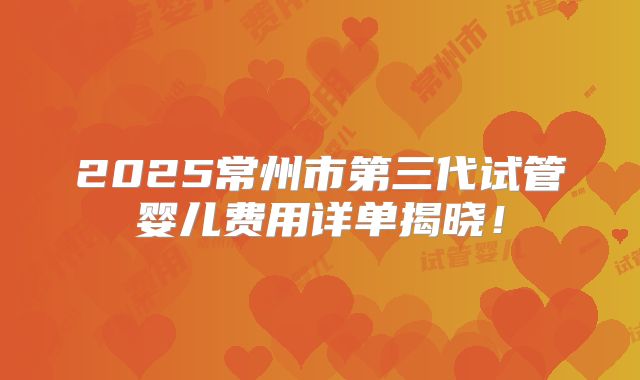 2025常州市第三代试管婴儿费用详单揭晓！
