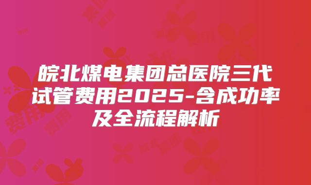 皖北煤电集团总医院三代试管费用2025-含成功率及全流程解析