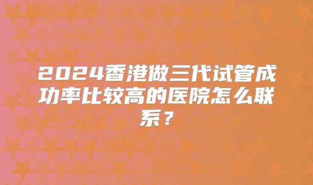 2024香港做三代试管成功率比较高的医院怎么联系？