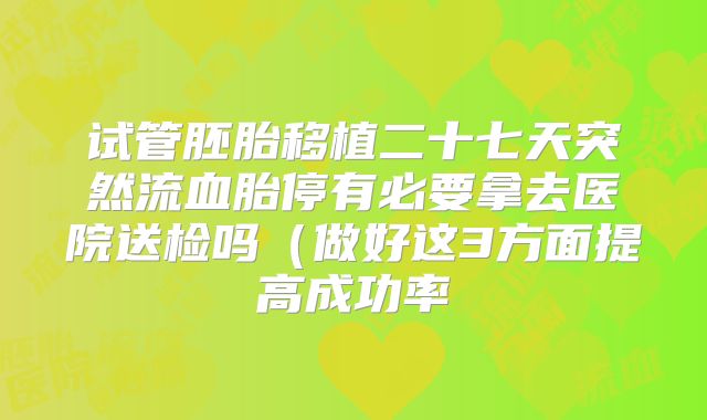 试管胚胎移植二十七天突然流血胎停有必要拿去医院送检吗（做好这3方面提高成功率