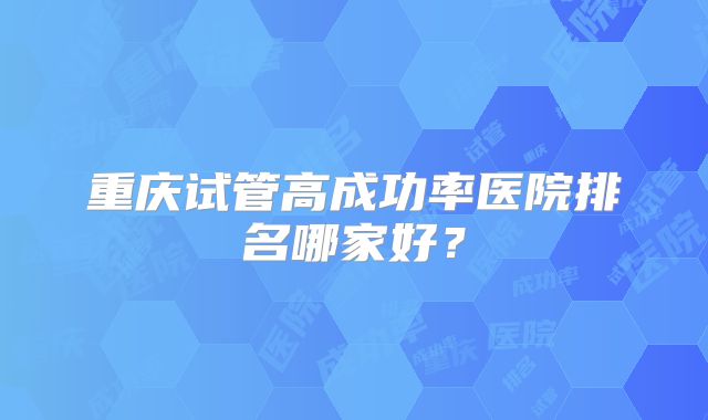 重庆试管高成功率医院排名哪家好?