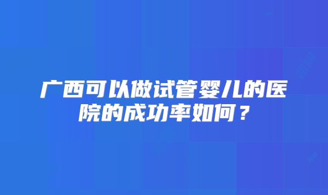 广西可以做试管婴儿的医院的成功率如何?